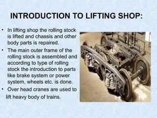 INTRODUCTION TO LIFTING SHOP:
• In lifting shop the rolling stock
is lifted and chassis and other
body parts is repaired.
• The main outer frame of the
rolling stock is assembled and
according to type of rolling
stock the introduction to parts
like brake system or power
system, wheels etc. is done.
• Over head cranes are used to
lift heavy body of trains.
 
