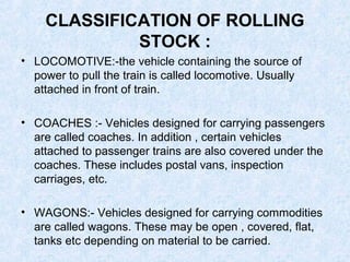 CLASSIFICATION OF ROLLING
STOCK :
• LOCOMOTIVE:-the vehicle containing the source of
power to pull the train is called locomotive. Usually
attached in front of train.
• COACHES :- Vehicles designed for carrying passengers
are called coaches. In addition , certain vehicles
attached to passenger trains are also covered under the
coaches. These includes postal vans, inspection
carriages, etc.
• WAGONS:- Vehicles designed for carrying commodities
are called wagons. These may be open , covered, flat,
tanks etc depending on material to be carried.
 