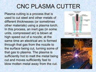 CNC PLASMA CUTTER
Plasma cutting is a process that is
used to cut steel and other metals of
different thicknesses (or sometimes
other materials) using a plasma torch.
In this process, an inert gas (in some
units, compressed air) is blown at
high speed out of a nozzle; at the
same time an electrical arc is formed
through that gas from the nozzle to
the surface being cut, turning some of
that gas to plasma. The plasma is
sufficiently hot to melt the metal being
cut and moves sufficiently fast to
blow molten metal away from the cut.
 