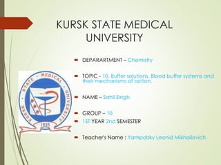 KURSK STATE MEDICAL
UNIVERSITY
 DEPARARTMENT – Chemistry
 TOPIC - 10. Buffer solutions. Blood buffer systems and
their mechanisms of action.
 NAME – Sahil Singh
 GROUP – 10
 1ST YEAR 2nd SEMESTER
 Teacher's Name : Yampolsky Leonid Mikhailovich
 