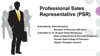 Professional Sales
Representative (PSR)
Submitted by: Sahil Srivastava
Bachelor of Pharmacy (8th Sem)
Submitted To: Dr. Anupam Singh Bhadouriya
(Head of Department & Associate Professor)
Kunwar Ajeet College of Pharmacy
Rajepur Kachgaon Jaunpur
 
