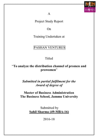 A
Project Study Report
On
Training Undertaken at
PASHAN VENTURES
Titled
“To analyze the distribution channel of promen and
prowomen”
Submitted in partial fulfilment for the
Award of degree of
Master of Business Administration
The Business School, Jammu University
Submitted by
Sahil Sharma (49-MBA-16)
2016-18
 