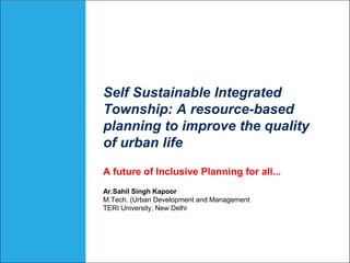 Self Sustainable Integrated
Township: A resource-based
planning to improve the quality
of urban life
A future of Inclusive Planning for all...
Ar.Sahil Singh Kapoor
M.Tech. (Urban Development and Management
TERI University, New Delhi
 