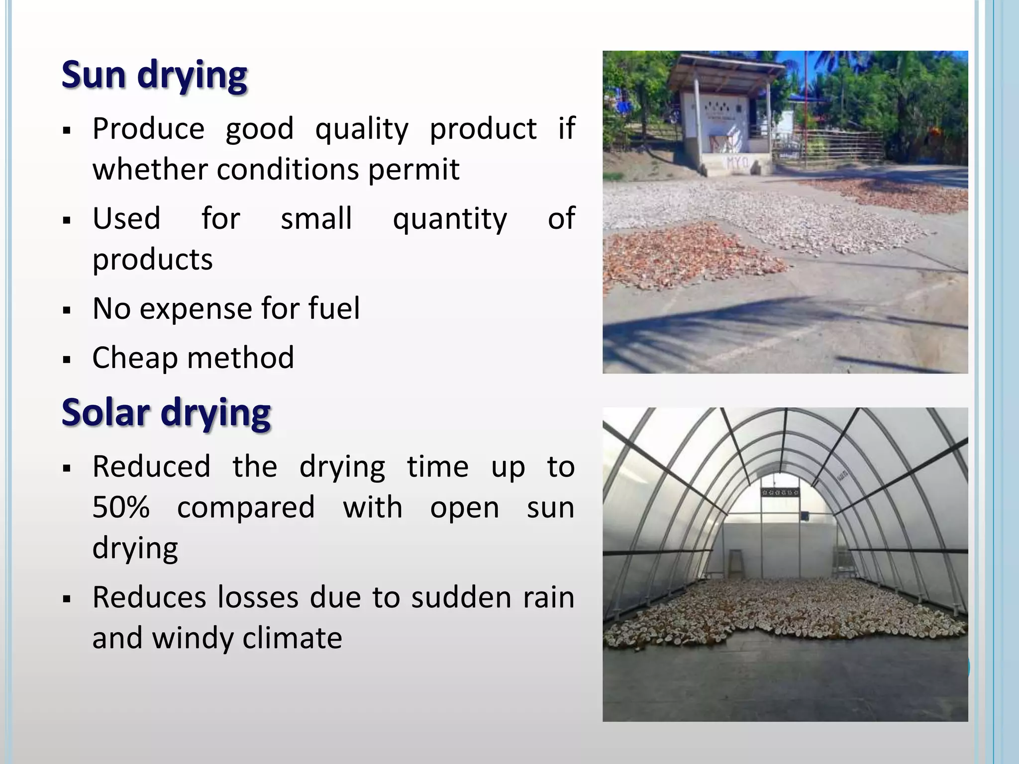 Sun drying
 Produce good quality product if
whether conditions permit
 Used for small quantity of
products
 No expense for fuel
 Cheap method
Solar drying
 Reduced the drying time up to
50% compared with open sun
drying
 Reduces losses due to sudden rain
and windy climate
 