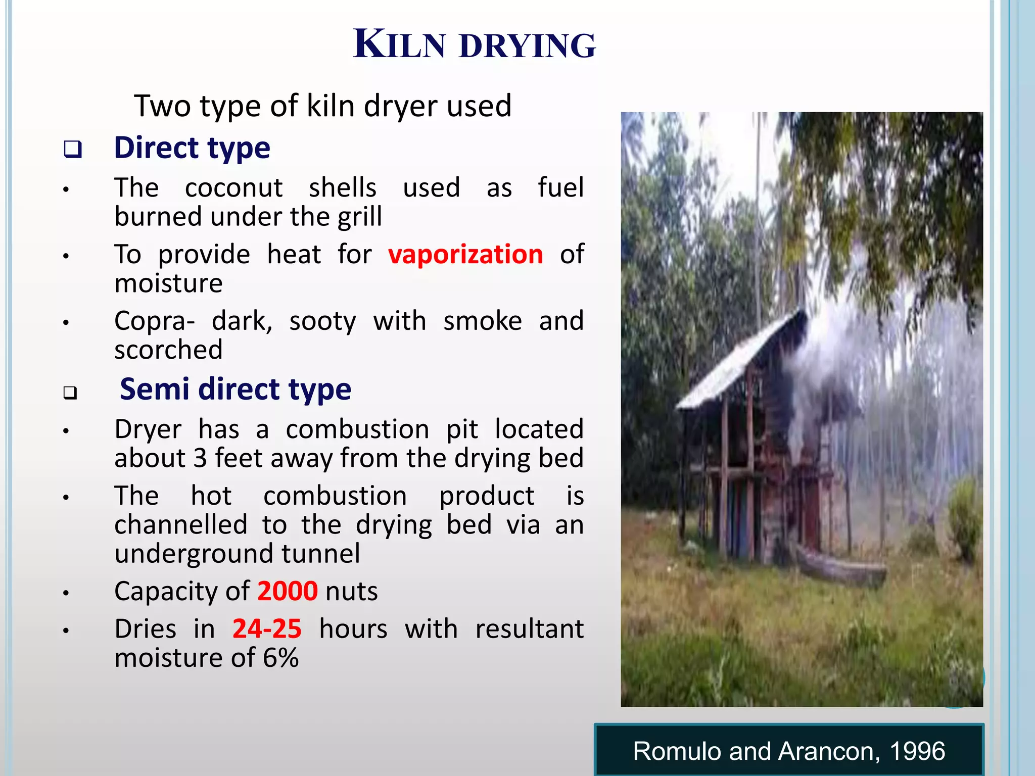 KILN DRYING
Two type of kiln dryer used
 Direct type
• The coconut shells used as fuel
burned under the grill
• To provide heat for vaporization of
moisture
• Copra- dark, sooty with smoke and
scorched
 Semi direct type
• Dryer has a combustion pit located
about 3 feet away from the drying bed
• The hot combustion product is
channelled to the drying bed via an
underground tunnel
• Capacity of 2000 nuts
• Dries in 24-25 hours with resultant
moisture of 6%
Romulo and Arancon, 1996
 