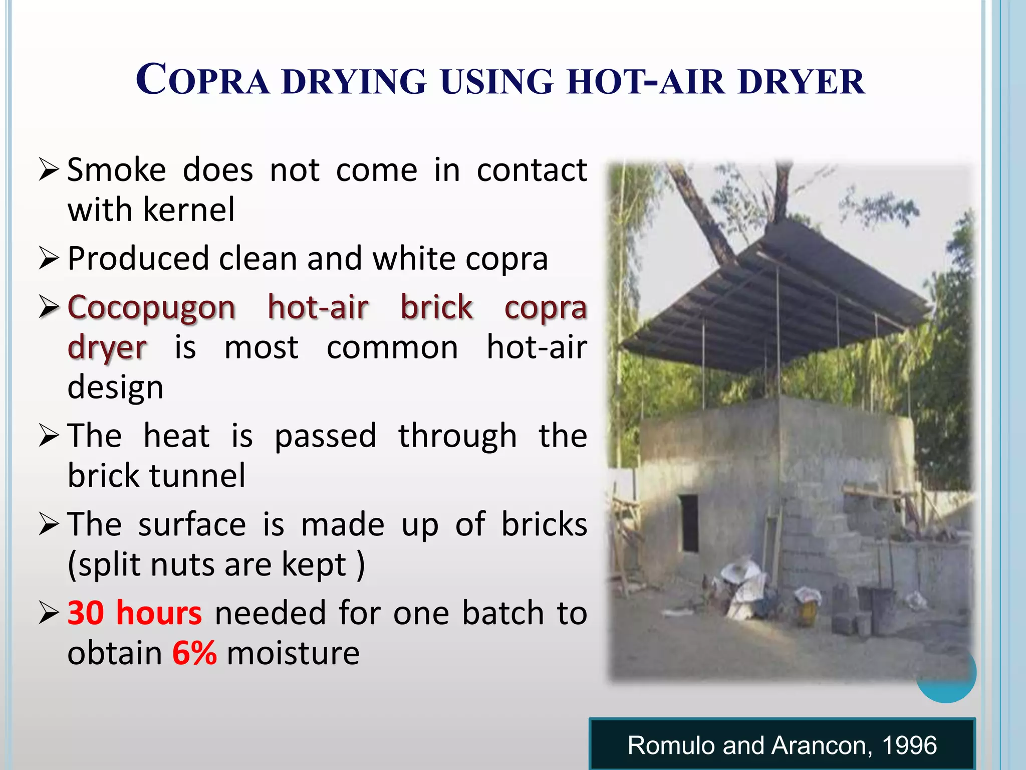 COPRA DRYING USING HOT-AIR DRYER
Smoke does not come in contact
with kernel
Produced clean and white copra
Cocopugon hot-air brick copra
dryer is most common hot-air
design
The heat is passed through the
brick tunnel
The surface is made up of bricks
(split nuts are kept )
30 hours needed for one batch to
obtain 6% moisture
Romulo and Arancon, 1996
 