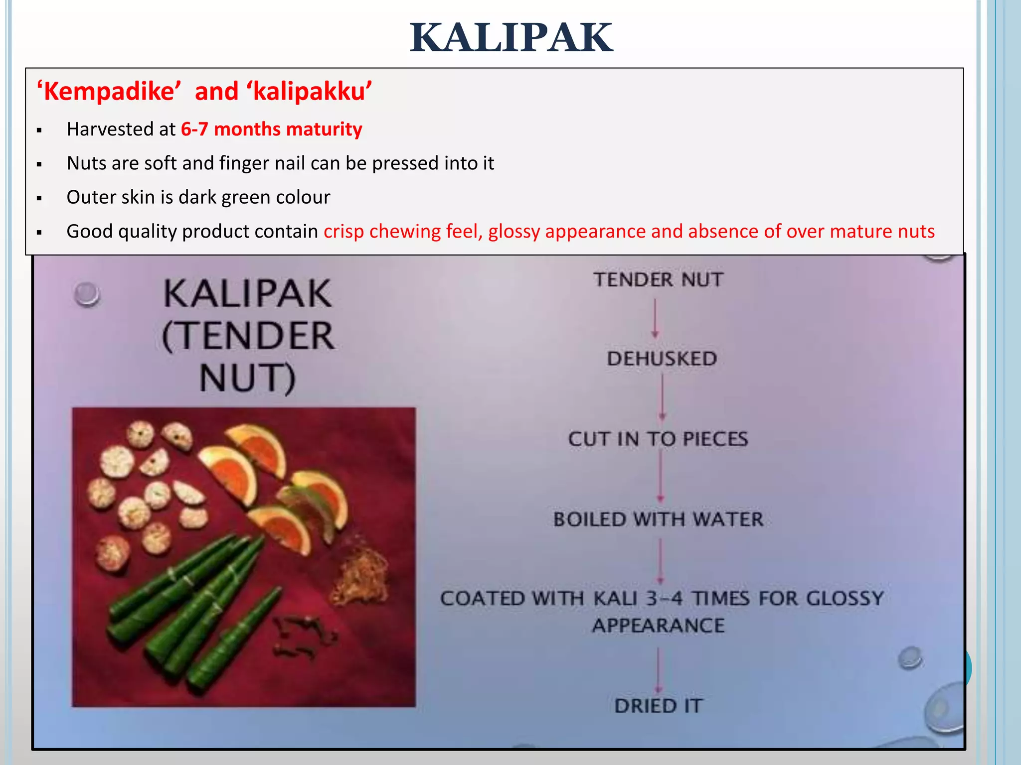KALIPAK
‘Kempadike’ and ‘kalipakku’
 Harvested at 6-7 months maturity
 Nuts are soft and finger nail can be pressed into it
 Outer skin is dark green colour
 Good quality product contain crisp chewing feel, glossy appearance and absence of over mature nuts
 
