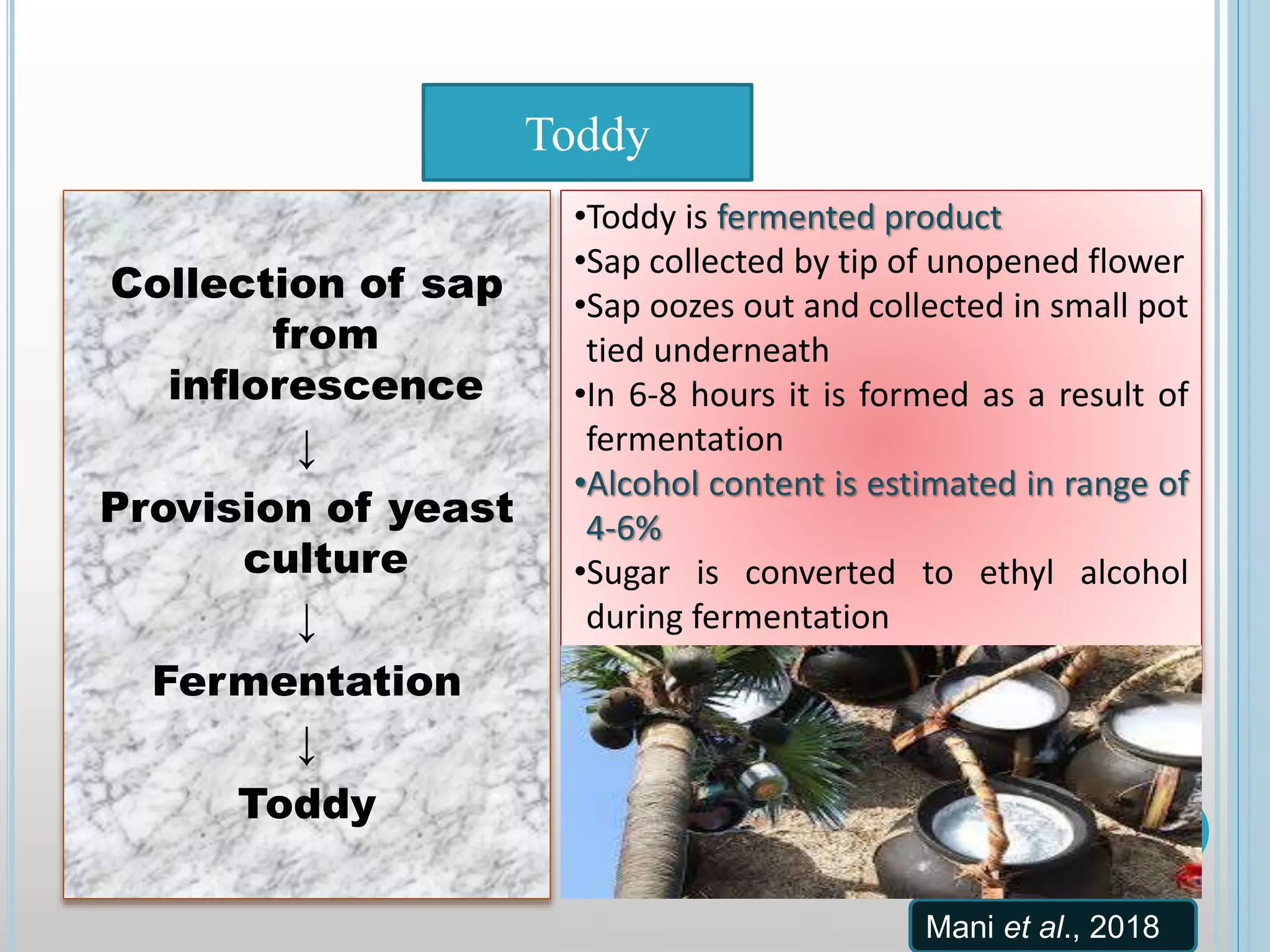 Collection of sap
from
inflorescence
↓
Provision of yeast
culture
↓
Fermentation
↓
Toddy
Toddy
•Toddy is fermented product
•Sap collected by tip of unopened flower
•Sap oozes out and collected in small pot
tied underneath
•In 6-8 hours it is formed as a result of
fermentation
•Alcohol content is estimated in range of
4-6%
•Sugar is converted to ethyl alcohol
during fermentation
Mani et al., 2018
 