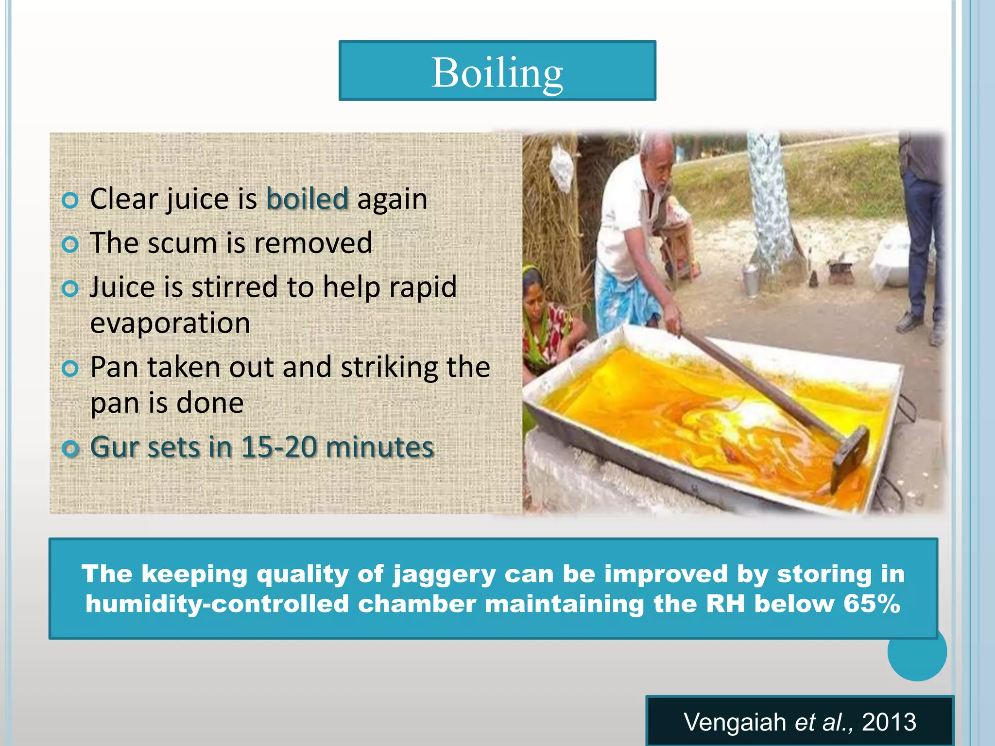  Clear juice is boiled again
 The scum is removed
 Juice is stirred to help rapid
evaporation
 Pan taken out and striking the
pan is done
 Gur sets in 15-20 minutes
Boiling
The keeping quality of jaggery can be improved by storing in
humidity-controlled chamber maintaining the RH below 65%
Vengaiah et al., 2013
 