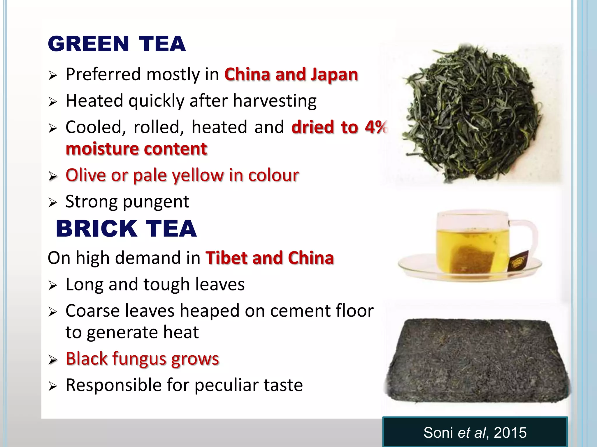GREEN TEA
 Preferred mostly in China and Japan
 Heated quickly after harvesting
 Cooled, rolled, heated and dried to 4%
moisture content
 Olive or pale yellow in colour
 Strong pungent
BRICK TEA
On high demand in Tibet and China
 Long and tough leaves
 Coarse leaves heaped on cement floor
to generate heat
 Black fungus grows
 Responsible for peculiar taste
Soni et al, 2015
 