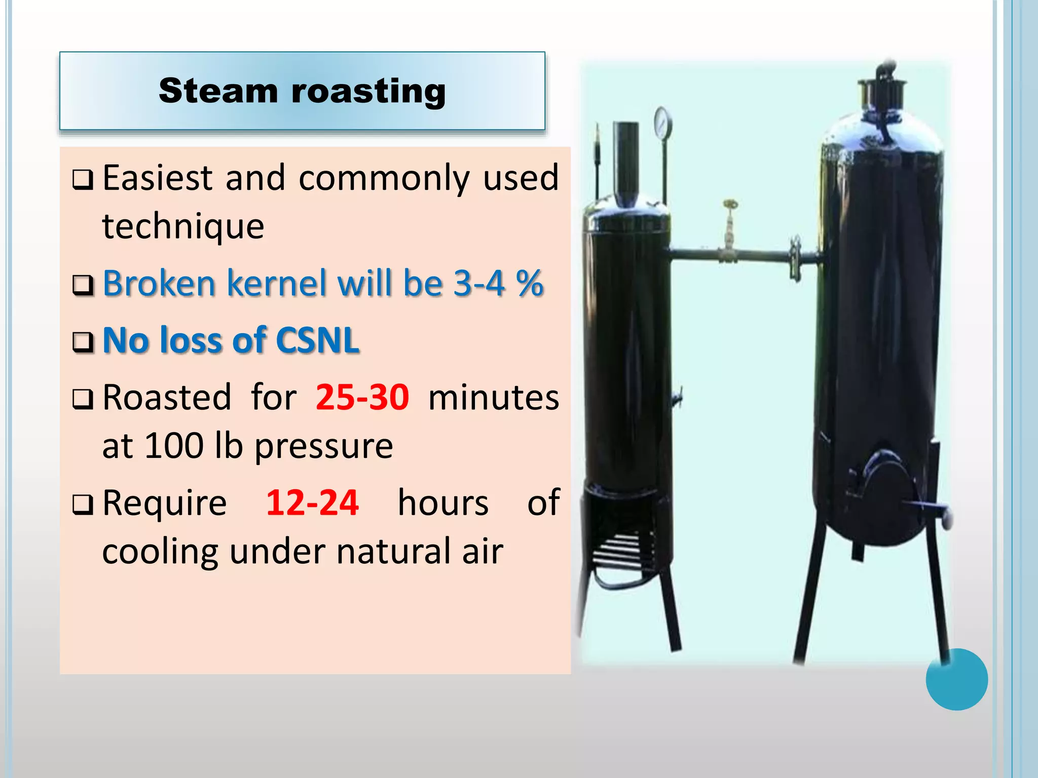  Easiest and commonly used
technique
 Broken kernel will be 3-4 %
 No loss of CSNL
 Roasted for 25-30 minutes
at 100 lb pressure
 Require 12-24 hours of
cooling under natural air
Steam roasting
 