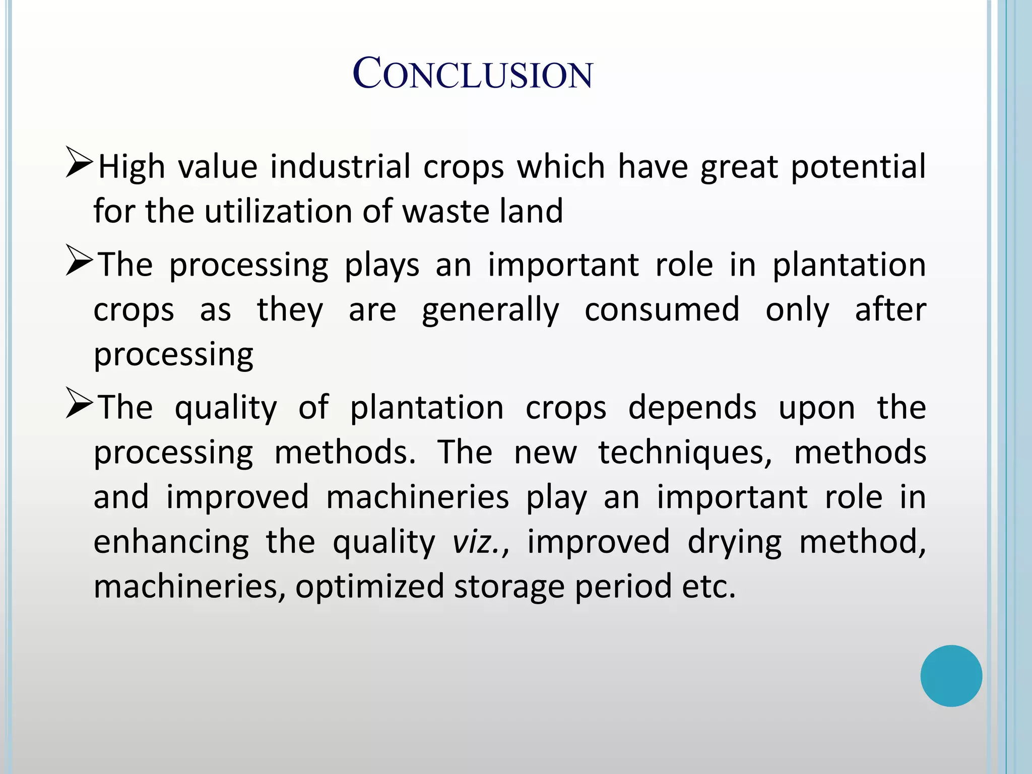 CONCLUSION
High value industrial crops which have great potential
for the utilization of waste land
The processing plays an important role in plantation
crops as they are generally consumed only after
processing
The quality of plantation crops depends upon the
processing methods. The new techniques, methods
and improved machineries play an important role in
enhancing the quality viz., improved drying method,
machineries, optimized storage period etc.
 