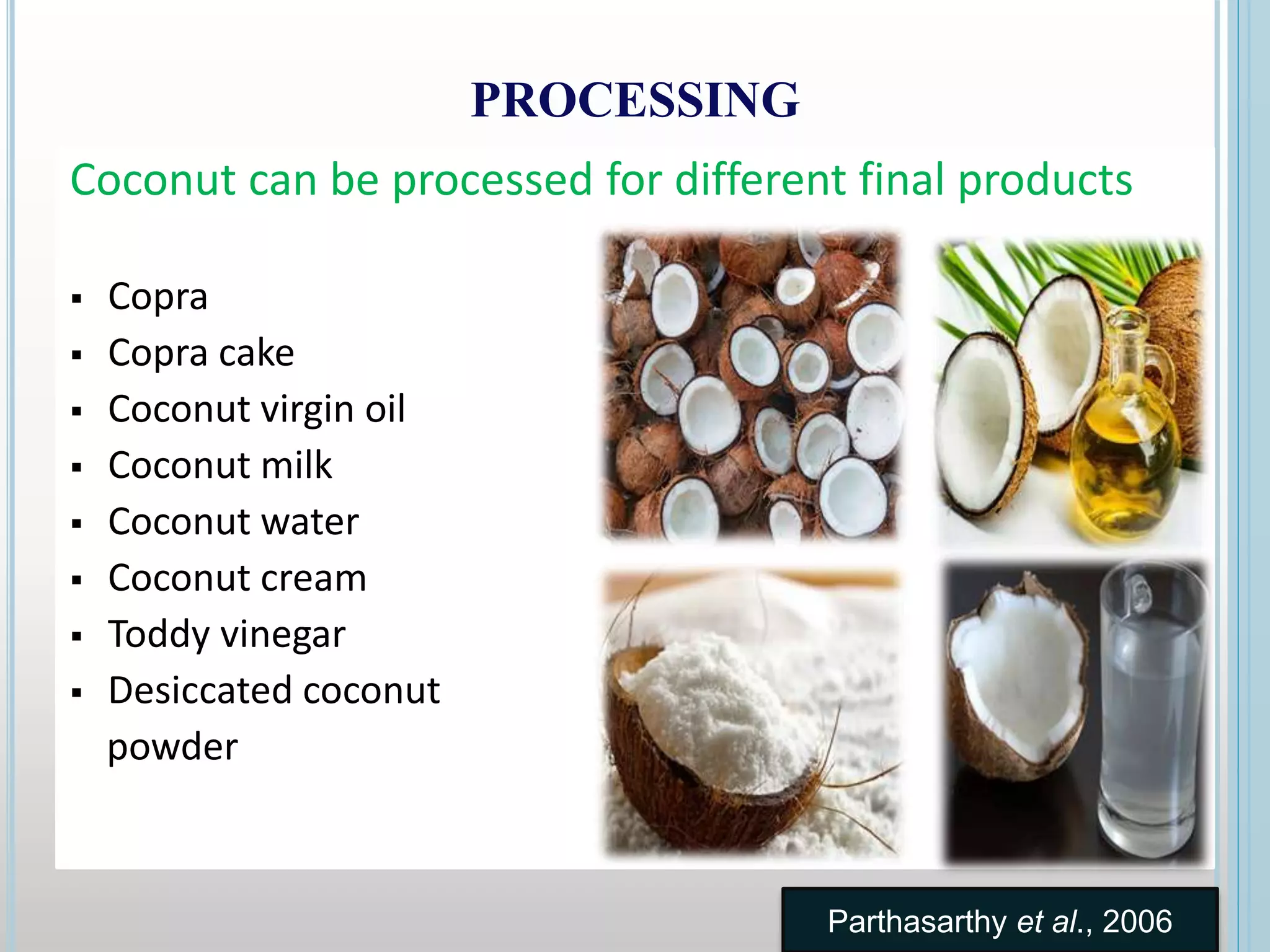 PROCESSING
Coconut can be processed for different final products
 Copra
 Copra cake
 Coconut virgin oil
 Coconut milk
 Coconut water
 Coconut cream
 Toddy vinegar
 Desiccated coconut
powder
Parthasarthy et al., 2006
 