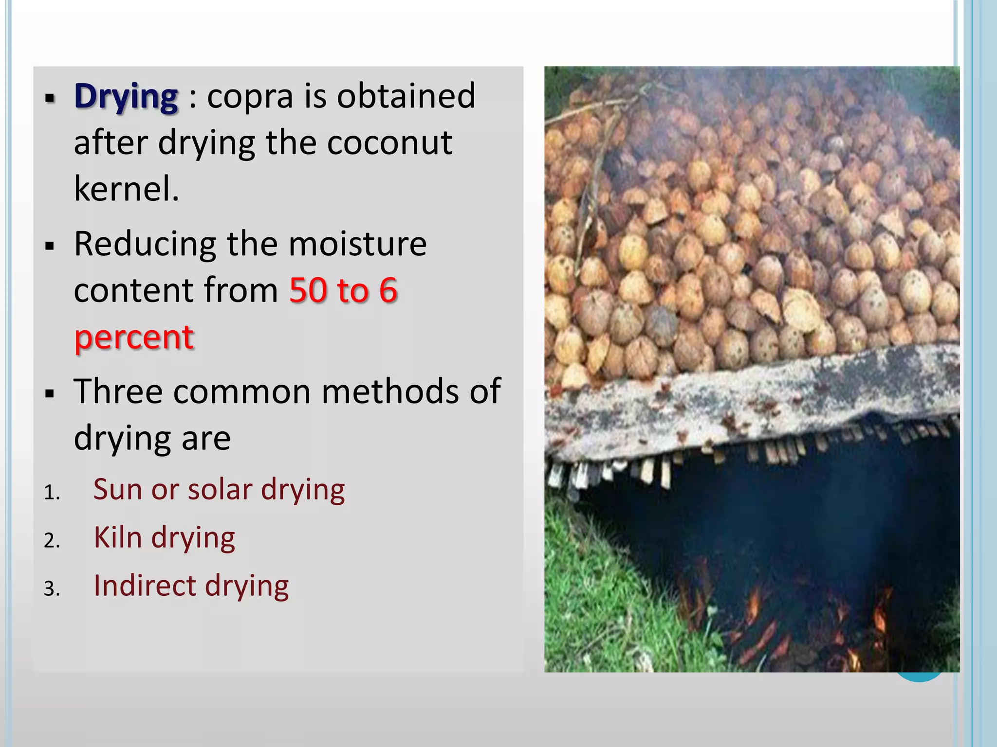  Drying : copra is obtained
after drying the coconut
kernel.
 Reducing the moisture
content from 50 to 6
percent
 Three common methods of
drying are
1. Sun or solar drying
2. Kiln drying
3. Indirect drying
 