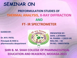 SEMINAR ON
PREFORMULATION STUDIES OF

THERMAL ANALYSIS, X-RAY DIFFRACTION
AND
FT- IR SPECTROMETER
GUIDED BY:
Dr. M R. PATEL
Principale & HOD in
pharmaceutics deepartment

PRESENTEDE BY:
SAHIL .I.JETHARA
M. PHARM – I (2013-14)
ROLL NO. – 02
PH NO.:- 8460378336

SHRI B. M. SHAH COLLEGE OF PHARMACEUTICAL
EDUCATION AND REASERCH, MODASA-2013

 