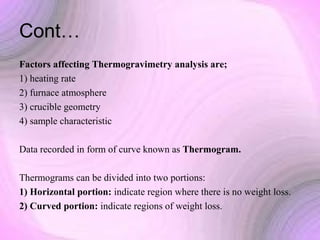 Cont…
Factors affecting Thermogravimetry analysis are;
1) heating rate
2) furnace atmosphere
3) crucible geometry
4) sample characteristic
Data recorded in form of curve known as Thermogram.
Thermograms can be divided into two portions:
1) Horizontal portion: indicate region where there is no weight loss.
2) Curved portion: indicate regions of weight loss.

 