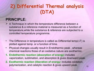 2) Differential Thermal analysis
(DTA)
PRINCIPLE:
 A Technique in which the temperature difference between a
substance & a reference material is measured as a function of
temperature,while the substance & reference are subjected to a
controlled temperature programme.
•

The Difference in temperature is called as Differential temp(∆T) is
plotted against temp. or a function of time.
• Physical changes usually result in Endothermic peak , whereas
chemical reactions those of an oxidative nature are exothermic.
1. Endothermic reaction (absorption of energy) includes
vaporization, sublimation, and absorption & gives downward peak.
2. Exothermic reaction (liberation of energy) includes oxidation,
polymerization, and catalytic reaction & gives upward peak.
12

 