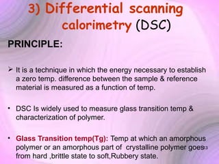 3) Differential scanning

calorimetry (DSC)

PRINCIPLE:
 It is a technique in which the energy necessary to establish
a zero temp. difference between the sample & reference
material is measured as a function of temp.
• DSC Is widely used to measure glass transition temp &
characterization of polymer.
• Glass Transition temp(Tg): Temp at which an amorphous
polymer or an amorphous part of crystalline polymer goes13
from hard ,brittle state to soft,Rubbery state.

 