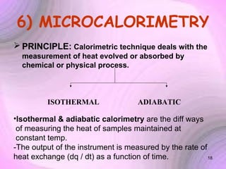 6) MICROCALORIMETRY
 PRINCIPLE: Calorimetric technique deals with the
measurement of heat evolved or absorbed by
chemical or physical process.

ISOTHERMAL

ADIABATIC

•Isothermal & adiabatic calorimetry are the diff ways
of measuring the heat of samples maintained at
constant temp.
-The output of the instrument is measured by the rate of
heat exchange (dq / dt) as a function of time.
18

 