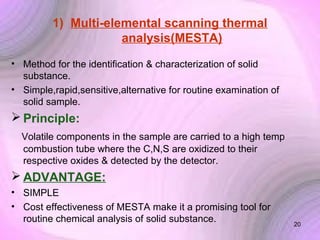 1) Multi-elemental scanning thermal
analysis(MESTA)
• Method for the identification & characterization of solid
substance.
• Simple,rapid,sensitive,alternative for routine examination of
solid sample.

 Principle:
Volatile components in the sample are carried to a high temp
combustion tube where the C,N,S are oxidized to their
respective oxides & detected by the detector.

 ADVANTAGE:
• SIMPLE
• Cost effectiveness of MESTA make it a promising tool for
routine chemical analysis of solid substance.

20

 