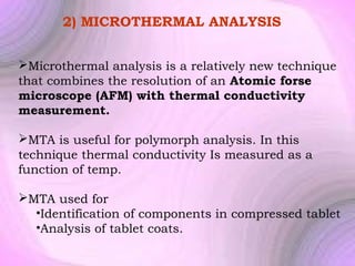 2) MICROTHERMAL ANALYSIS
Microthermal analysis is a relatively new technique
that combines the resolution of an Atomic forse
microscope (AFM) with thermal conductivity
measurement.
MTA is useful for polymorph analysis. In this
technique thermal conductivity Is measured as a
function of temp.
MTA used for
•Identification of components in compressed tablet
•Analysis of tablet coats.

 