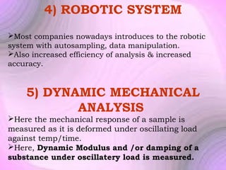4) ROBOTIC SYSTEM
Most companies nowadays introduces to the robotic
system with autosampling, data manipulation.
Also increased efficiency of analysis & increased
accuracy.

5) DYNAMIC MECHANICAL
ANALYSIS
Here the mechanical response of a sample is
measured as it is deformed under oscillating load
against temp/time.
Here, Dynamic Modulus and /or damping of a
substance under oscillatery load is measured.

 
