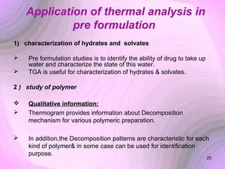 Application of thermal analysis in
pre formulation
1) characterization of hydrates and solvates



Pre formulation studies is to identify the ability of drug to take up
water and characterize the state of this water.
TGA is useful for characterization of hydrates & solvates.

2 ) study of polymer



Qualitative information:
Thermogram provides information about Decomposition
mechanism for various polymeric preparation.



In addition,the Decomposition patterns are characteristic for each
kind of polymer& in some case can be used for identification
purpose.

25

 