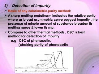3)

Detection of impurity

 Basic of any calorimetric purity method:
 A sharp melting endotherm indicates the relative purity
where as broad asymmetric curve suggest impurity . the
presence of minute amount of substance broaden its
melting range & lower its mp.
 Compare to other thermal methods , DSC is best
method for detection of impurity.
e.g DSC of phenacetin.
(cheking purity of phenacetin

28

 