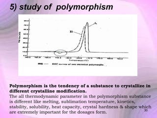 5) study of polymorphism

Polymorphism is the tendency of a substance to crystallize in
different crystalline modification.
The all thermodynamic parameter in the polymorphism substance
is different like melting, sublimation temperature, kinetics,
stability, solubility, heat capacity, crystal hardness & shape which
30
are extremely important for the dosages form.

 