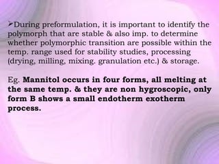 During preformulation, it is important to identify the
polymorph that are stable & also imp. to determine
whether polymorphic transition are possible within the
temp. range used for stability studies, processing
(drying, milling, mixing. granulation etc.) & storage.

Eg. Mannitol occurs in four forms, all melting at
the same temp. & they are non hygroscopic, only
form B shows a small endotherm exotherm
process.

 