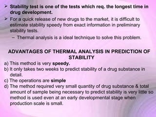  Stability test is one of the tests which req. the longest time in
drug development.
 For a quick release of new drugs to the market, it is difficult to
estimate stability speedy from exact information in preliminary
stability tests.
– Thermal analysis is a ideal technique to solve this problem.

ADVANTAGES OF THERMAL ANALYSIS IN PREDICTION OF
STABILITY
a) This method is very speedy.
b) It only takes two weeks to predict stability of a drug substance in
detail.
c) The operations are simple
d) The method required very small quantity of drug substance & total
amount of sample being necessary to predict stability is very little so
method is used even at an early developmental stage when
production scale is small.

 