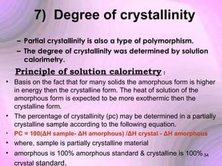 7) Degree of crystallinity
– Partial crystallinity is also a type of polymorphism.
– The degree of crystallinity was determined by solution
calorimetry.

Principle of solution calorimetry :
• Basis on the fact that for many solids the amorphous form is higher
in energy then the crystalline form. The heat of solution of the
amorphous form is expected to be more exothermic then the
crystalline form.
• The percentage of crystallinity (pc) may be determined in a partially
crystalline sample according to the following equation.
• PC = 100(ΔH sample- ΔH amorphous) /ΔH crystal - ΔH amorphous

• where, sample is partially crystalline material
• amorphous is 100% amorphous standard & crystalline is 100% 34
crystal standard.

 