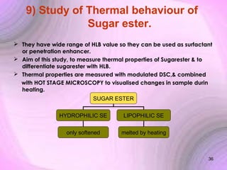9) Study of Thermal behaviour of
Sugar ester.
 They have wide range of HLB value so they can be used as surfactant
or penetration enhancer.
 Aim of this study, to measure thermal properties of Sugarester & to
differentiate sugarester with HLB.
 Thermal properties are measured with modulated DSC,& combined
with HOT STAGE MICROSCOPY to visualised changes in sample durin
heating.
SUGAR ESTER
HYDROPHILIC SE

LIPOPHILIC SE

only softened

melted by heating

36

 