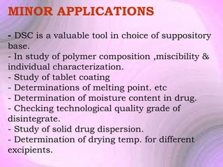 MINOR APPLICATIONS
- DSC is a valuable tool in choice of suppository
base.
- In study of polymer composition ,miscibility &
individual characterization.
- Study of tablet coating
- Determinations of melting point. etc
- Determination of moisture content in drug.
- Checking technological quality grade of
disintegrate.
- Study of solid drug dispersion.
- Determination of drying temp. for different
excipients.

 