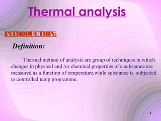 Thermal analysis
INTRODUCTION:

Definition:
Thermal method of analysis are group of techniques in which
changes in physical and /or chemical properties of a substance are
measured as a function of temperature,while substance is subjected
to controlled temp programme.

4

 