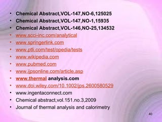 •
•
•
•
•
•
•
•
•
•
•
•
•
•

Chemical Abstract,VOL-147,NO-6,125025
Chemical Abstract,VOL-147,NO-1,15935
Chemical Abstract,VOL-146,NO-25,134532
www.scci-inc.com/analytical
www.springerlink.com
www.ptli.com/test/opedia/tests
www.wikipedia.com
www.pubmed.com
www.ijpsonline.com/article.asp
www.thermal analysis.com
www.doi.wiley.com/10.1002/jps.2600580529
www.ingentaconnect.com
Chemical abstract,vol.151.no.3,2009
Journal of thermal analysis and calorimetry
40

 