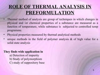ROLE OF THERMAL ANALYSIS IN
PREFORMULATION
• Thermal method of analysis are group of techniques in which changes in
physical and /or chemical properties of a substance are measured as a
function of temperature, while substance is subjected to controlled temp
programme.
• Physical properties measured by thermal analytical methods
• unique methods in the field of polymer analysis & of high value for a
solid state analysis
They finds wide application in
a) Detection of impurity
b) Study of polymorphism
C) study of suppository base
5

 