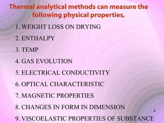 Thermal analytical methods can measure the
following physical properties,
1. WEIGHT LOSS ON DRYING
2. ENTHALPY
3. TEMP
4. GAS EVOLUTION
5. ELECTRICAL CONDUCTIVITY
6. OPTICAL CHARACTERISTIC
7. MAGNETIC PROPERTIES
8. CHANGES IN FORM IN DIMENSION

6

9. VISCOELASTIC PROPERTIES OF SUBSTANCE

 