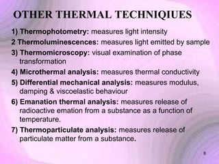 OTHER THERMAL TECHNIQIUES
1) Thermophotometry: measures light intensity
2 Thermoluminescences: measures light emitted by sample
3) Thermomicroscopy: visual examination of phase
transformation
4) Microthermal analysis: measures thermal conductivity
5) Differential mechanical analysis: measures modulus,
damping & viscoelastic behaviour
6) Emanation thermal analysis: measures release of
radioactive emation from a substance as a function of
temperature.
7) Thermoparticulate analysis: measures release of
particulate matter from a substance.
8

 