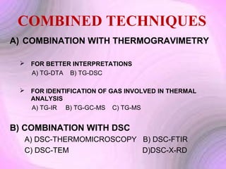 COMBINED TECHNIQUES
A) COMBINATION WITH THERMOGRAVIMETRY


FOR BETTER INTERPRETATIONS
A) TG-DTA B) TG-DSC



FOR IDENTIFICATION OF GAS INVOLVED IN THERMAL
ANALYSIS
A) TG-IR B) TG-GC-MS C) TG-MS

B) COMBINATION WITH DSC
A) DSC-THERMOMICROSCOPY B) DSC-FTIR
C) DSC-TEM
D)DSC-X-RD

 
