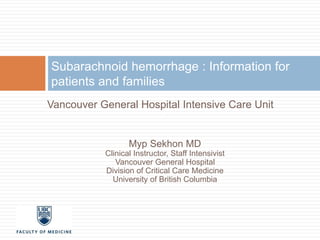 Subarachnoid hemorrhage : Information for 
patients and families 
Vancouver General Hospital Intensive Care Unit 
Myp Sekhon MD 
Clinical Instructor, Staff Intensivist 
Vancouver General Hospital 
Division of Critical Care Medicine 
University of British Columbia 
 
