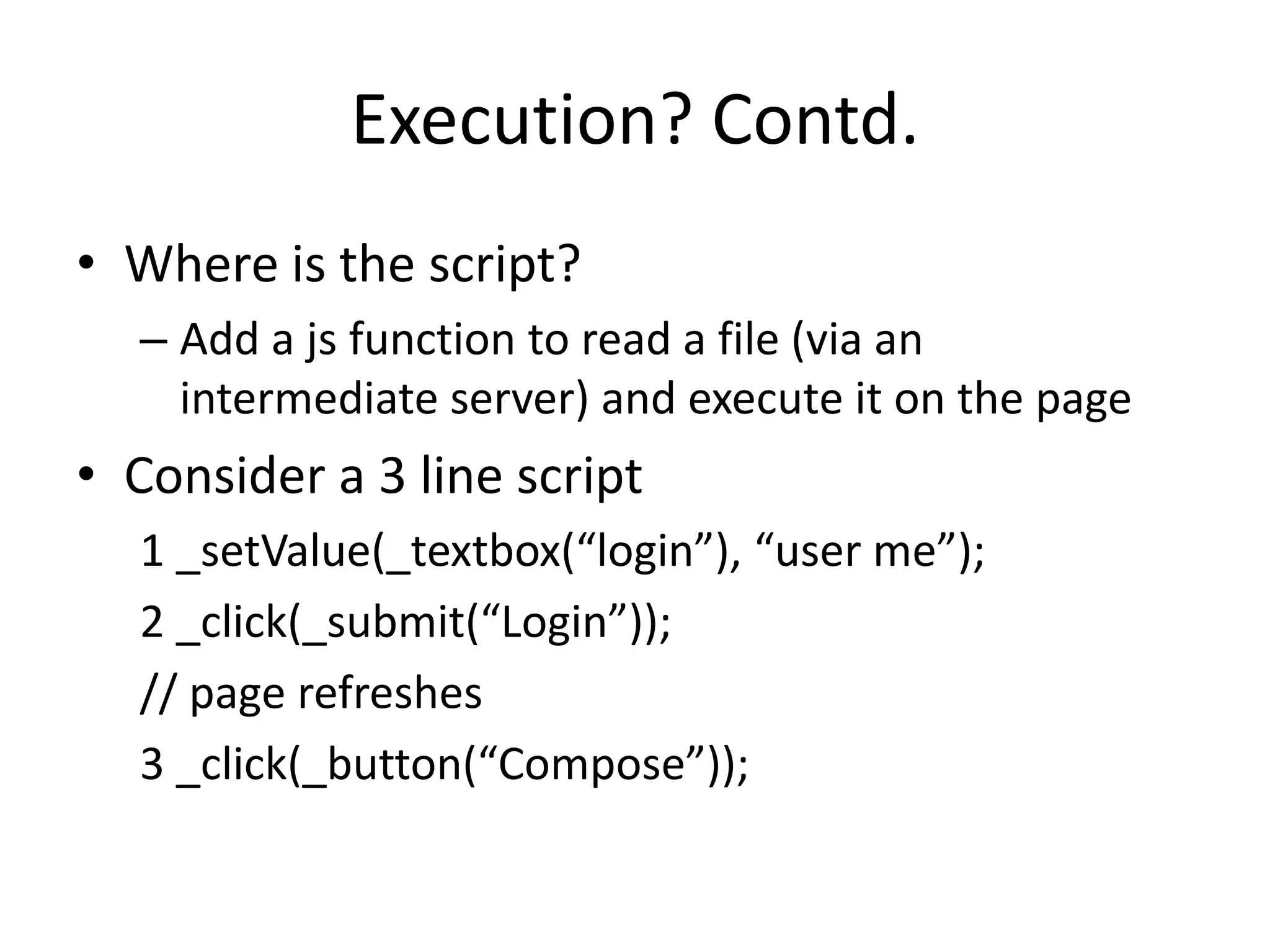 Execution? Contd.
• Where is the script?
  – Add a js function to read a file (via an
    intermediate server) and execute it on the page
• Consider a 3 line script
  1 _setValue(_textbox(“login”), “user me”);
  2 _click(_submit(“Login”));
  // page refreshes
  3 _click(_button(“Compose”));
 