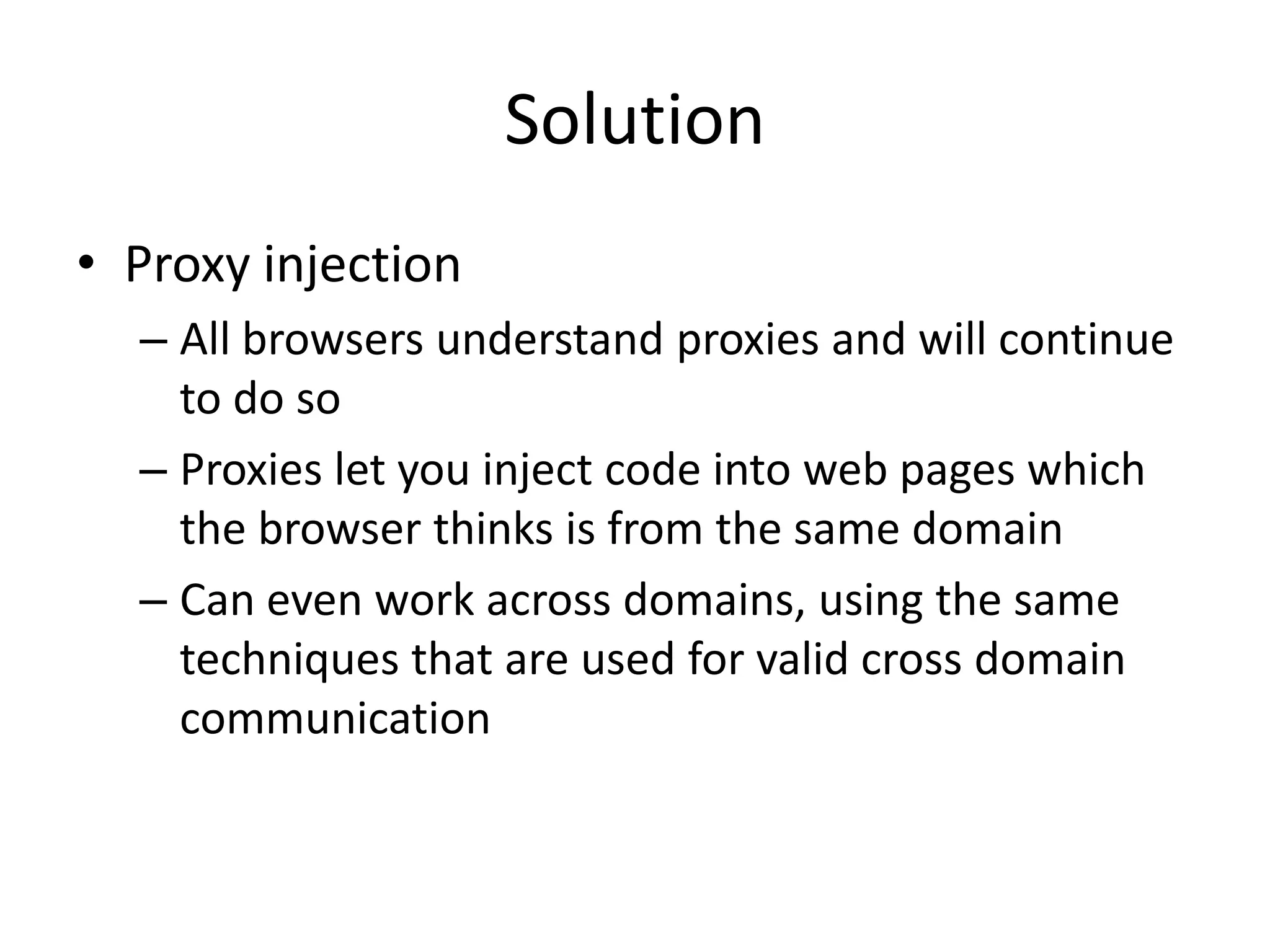 Solution
• Proxy injection
  – All browsers understand proxies and will continue
    to do so
  – Proxies let you inject code into web pages which
    the browser thinks is from the same domain
  – Can even work across domains, using the same
    techniques that are used for valid cross domain
    communication
 