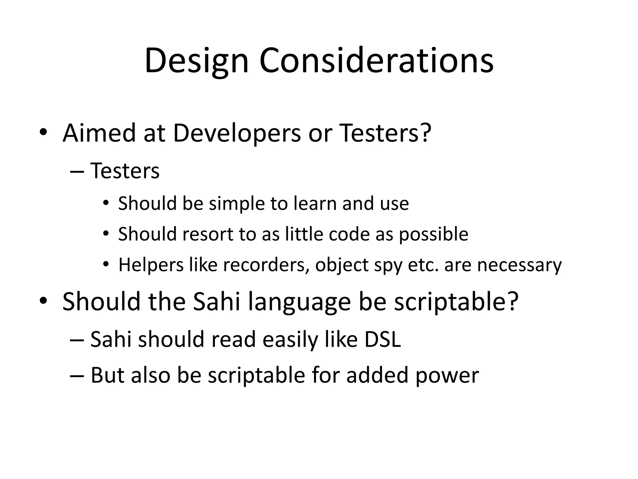 Design Considerations
• Aimed at Developers or Testers?
  – Testers
     • Should be simple to learn and use
     • Should resort to as little code as possible
     • Helpers like recorders, object spy etc. are necessary
• Should the Sahi language be scriptable?
  – Sahi should read easily like DSL
  – But also be scriptable for added power
 