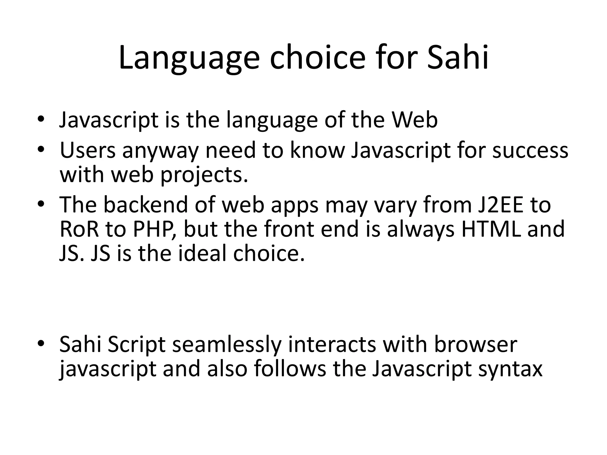 Language choice for Sahi
• Javascript is the language of the Web
• Users anyway need to know Javascript for success
  with web projects.
• The backend of web apps may vary from J2EE to
  RoR to PHP, but the front end is always HTML and
  JS. JS is the ideal choice.


• Sahi Script seamlessly interacts with browser
  javascript and also follows the Javascript syntax
 