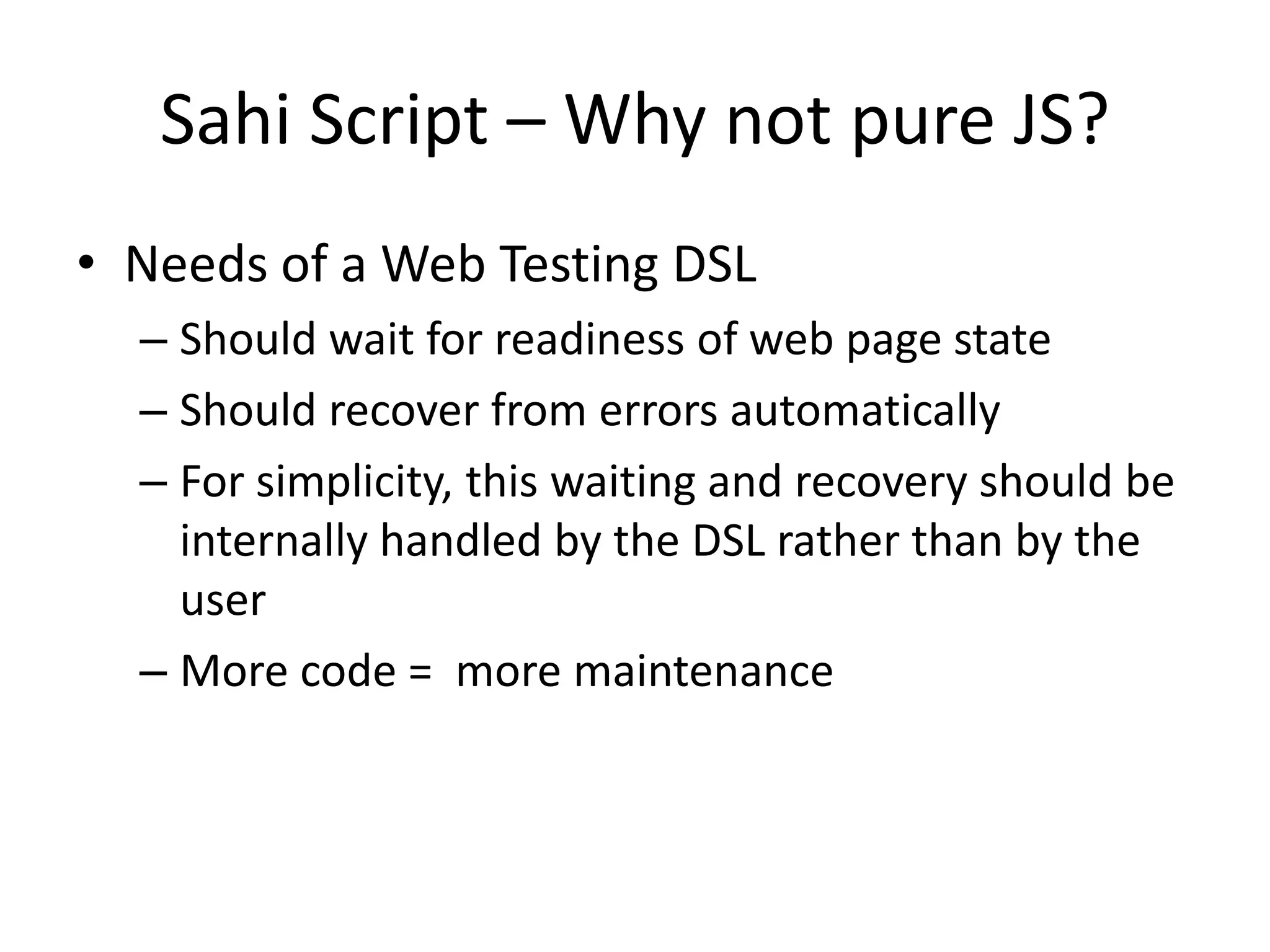 Sahi Script – Why not pure JS?
• Needs of a Web Testing DSL
  – Should wait for readiness of web page state
  – Should recover from errors automatically
  – For simplicity, this waiting and recovery should be
    internally handled by the DSL rather than by the
    user
  – More code = more maintenance
 