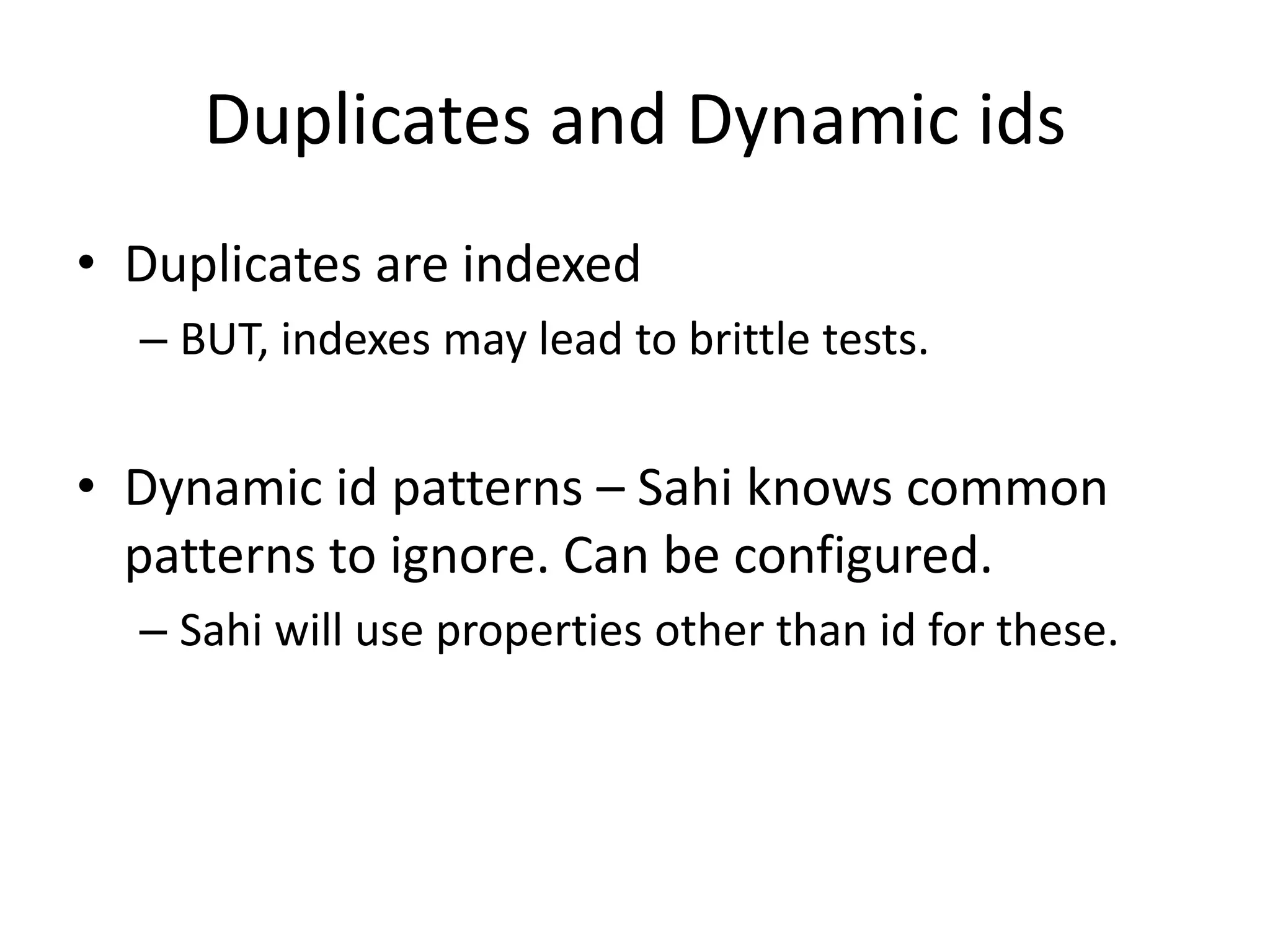 Duplicates and Dynamic ids
• Duplicates are indexed
  – BUT, indexes may lead to brittle tests.


• Dynamic id patterns – Sahi knows common
  patterns to ignore. Can be configured.
  – Sahi will use properties other than id for these.
 