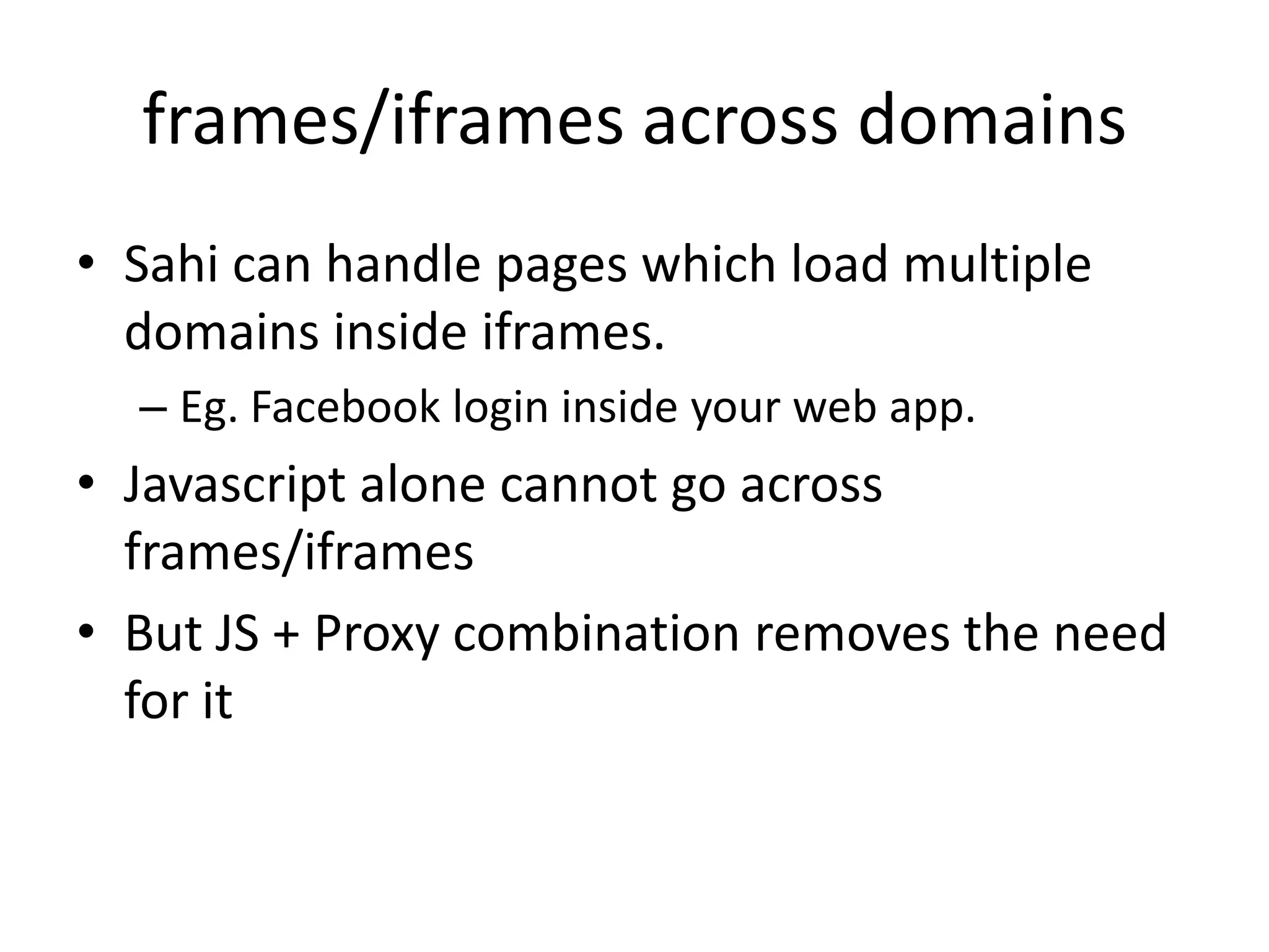 frames/iframes across domains
• Sahi can handle pages which load multiple
  domains inside iframes.
  – Eg. Facebook login inside your web app.
• Javascript alone cannot go across
  frames/iframes
• But JS + Proxy combination removes the need
  for it
 
