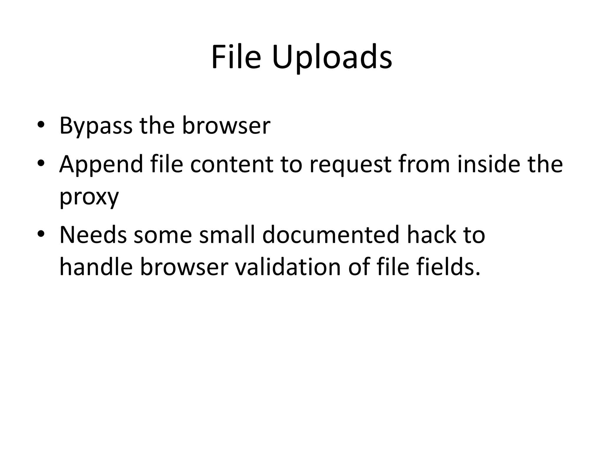 File Uploads
• Bypass the browser
• Append file content to request from inside the
  proxy
• Needs some small documented hack to
  handle browser validation of file fields.
 