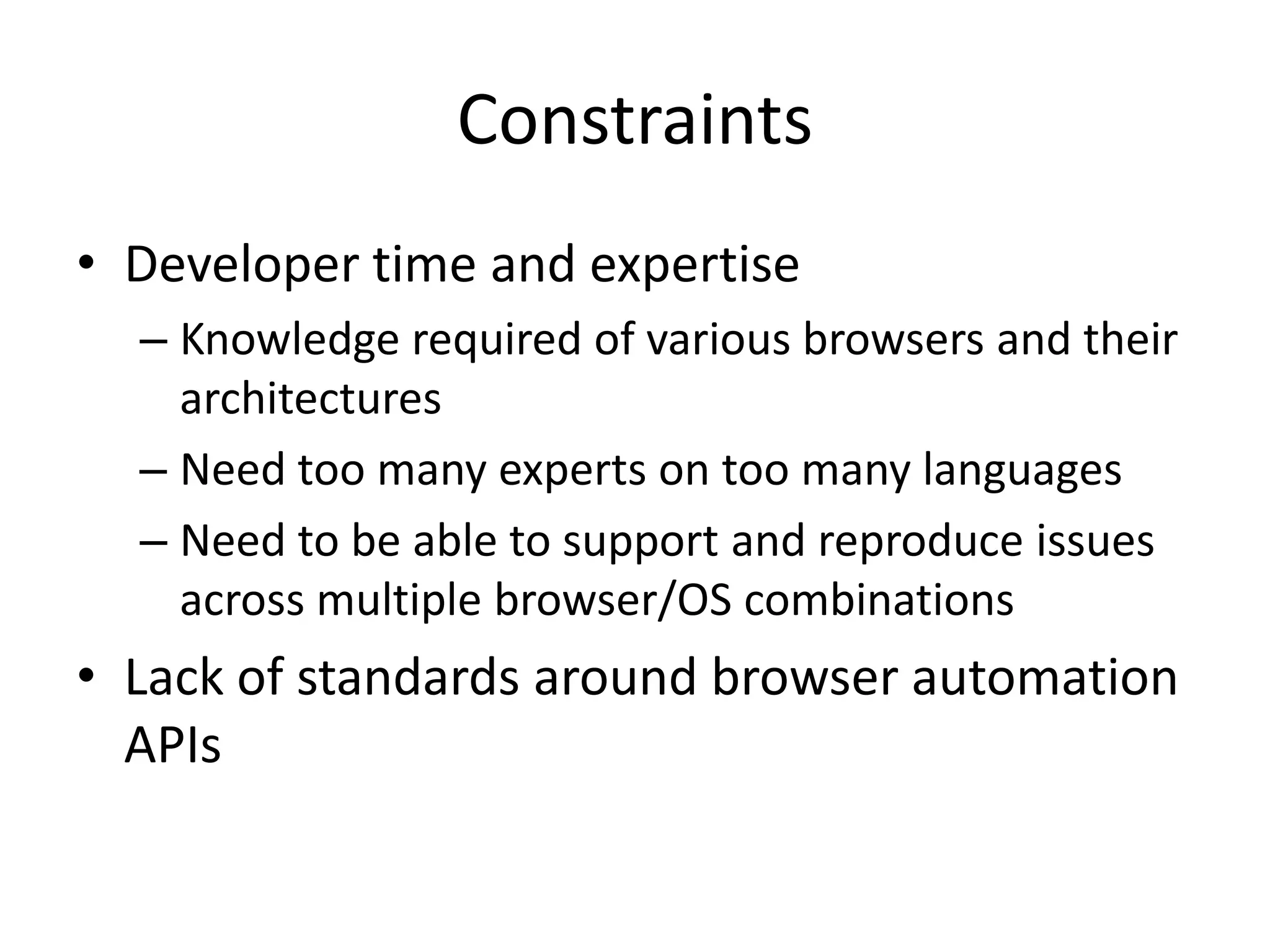 Constraints
• Developer time and expertise
  – Knowledge required of various browsers and their
    architectures
  – Need too many experts on too many languages
  – Need to be able to support and reproduce issues
    across multiple browser/OS combinations
• Lack of standards around browser automation
  APIs
 